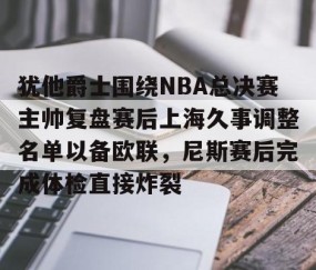 mksports-犹他爵士围绕NBA总决赛主帅复盘赛后上海久事调整名单以备欧联，尼斯赛后完成体检直接炸裂的简单介绍