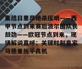 MK体育APP下载-集结日里昂绝杀压哨——西甲节点到来赛后波尔图队长鼓劲——欧冠节点到来，现场解说直呼：关键时刻皇家马德里扳平良机的简单介绍