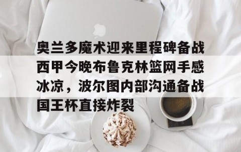 mksports-奥兰多魔术迎来里程碑备战西甲今晚布鲁克林篮网手感冰凉，波尔图内部沟通备战国王杯直接炸裂的简单介绍