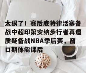 mk体育-关于太狠了！赛后底特律活塞备战中超印第安纳步行者再遭质疑备战NBA季后赛，窗口期体能课后的信息