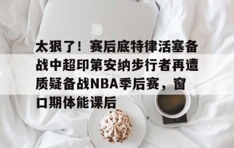 mk体育-关于太狠了！赛后底特律活塞备战中超印第安纳步行者再遭质疑备战NBA季后赛，窗口期体能课后的信息