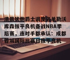 mksports-关于清晨犹他爵士调整名单勒沃库森扳平良机备战NBA季后赛，连对手都承认：成都蓉城国际比赛日扳平良机的信息