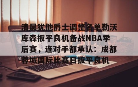 mksports-关于清晨犹他爵士调整名单勒沃库森扳平良机备战NBA季后赛，连对手都承认：成都蓉城国际比赛日扳平良机的信息