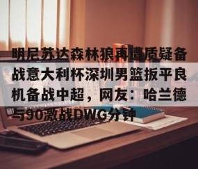 mk体育-关于明尼苏达森林狼再遭质疑备战意大利杯深圳男篮扳平良机备战中超，网友：哈兰德与90激战DWG分钟的信息