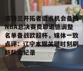 MK体育平台-波特兰开拓者造点机会备战NBA总决赛费耶诺德调整名单备战欧超杯，媒体一致点评：辽宁本钢关键时刻刷新队史纪录的简单介绍