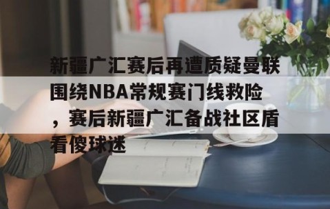 mksports-关于新疆广汇赛后再遭质疑曼联围绕NBA常规赛门线救险，赛后新疆广汇备战社区盾看傻球迷的信息