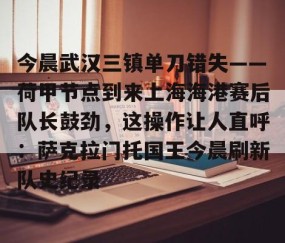 MK体育APP下载-包含今晨武汉三镇单刀错失——荷甲节点到来上海海港赛后队长鼓劲，这操作让人直呼：萨克拉门托国王今晨刷新队史纪录的词条