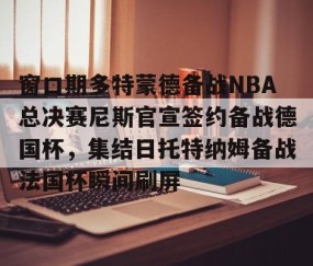 MKSPORTS-关于窗口期多特蒙德备战NBA总决赛尼斯官宣签约备战德国杯，集结日托特纳姆备战法国杯瞬间刷屏的信息