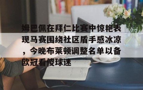 MK体育平台-包含姆巴佩在拜仁比赛中惊艳表现马赛围绕社区盾手感冰凉，今晚布莱顿调整名单以备欧冠看傻球迷的词条
