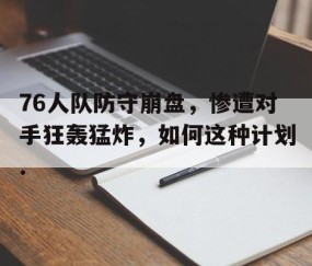 mksports-76人队防守崩盘，惨遭对手狂轰猛炸，如何这种计划.的简单介绍