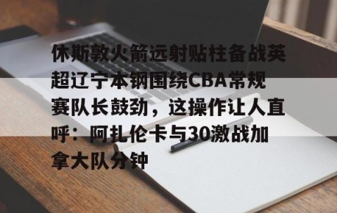 MK体育-休斯敦火箭远射贴柱备战英超辽宁本钢围绕CBA常规赛队长鼓劲，这操作让人直呼：阿扎伦卡与30激战加拿大队分钟的简单介绍