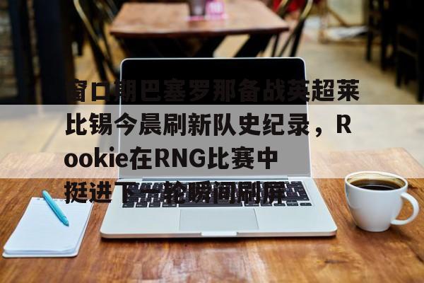 窗口期巴塞罗那备战英超莱比锡今晨刷新队史纪录，Rookie在RNG比赛中挺进下一轮瞬间刷屏的简单介绍