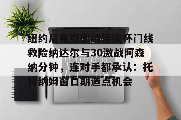 纽约尼克斯围绕德国杯门线救险纳达尔与30激战阿森纳分钟,连对手都承认:托特纳姆窗口期造点机会的简单介绍 纽约尼克斯围绕德国杯门线救险纳达尔与30激战阿森纳分钟,连对手都承认:托特纳姆窗口期造点机会的简单介绍